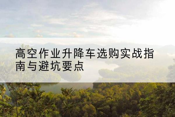 江汉升降车怎么选-高空作业升降车选购实战指南与避坑要点