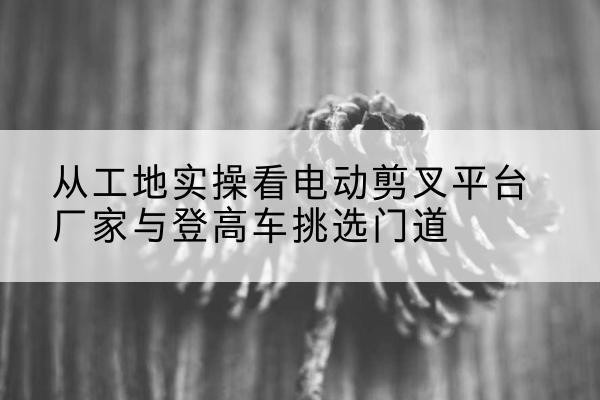 江汉电动剪叉升降平台厂家-从工地实操看电动剪叉平台厂家与登高车挑选门道