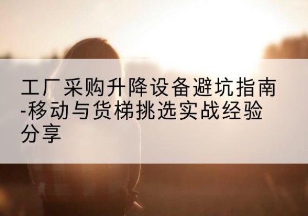 江汉移动式升降机怎么选-工厂采购升降设备避坑指南-移动与货梯挑选实战经验分享