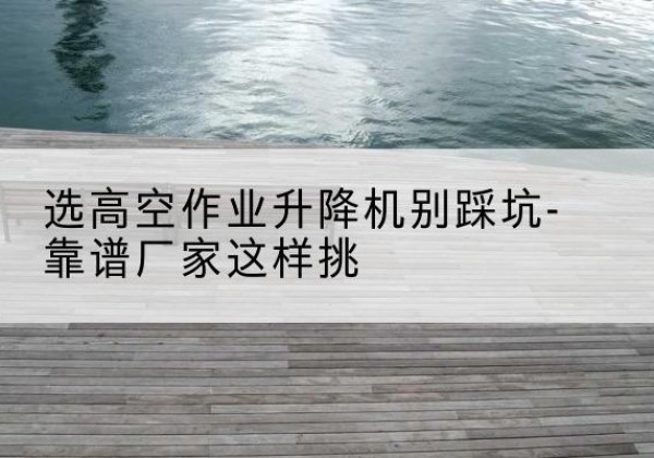 江汉剪叉式升降机厂家-选高空作业升降机别踩坑-靠谱厂家这样挑