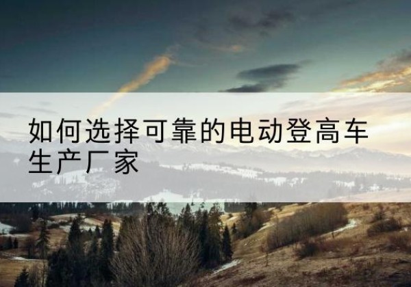 江汉电动登高车厂家-如何选择可靠的电动登高车生产厂家
