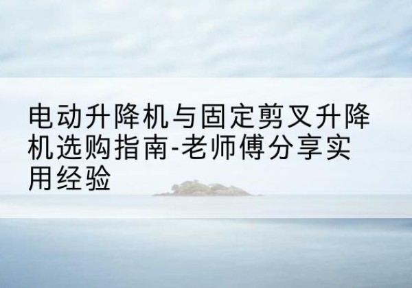 江汉电动升降机怎么选-电动升降机与固定剪叉升降机选购指南-老师傅分享实用经验