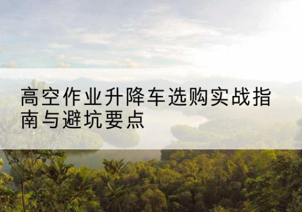 江汉升降车怎么选-高空作业升降车选购实战指南与避坑要点