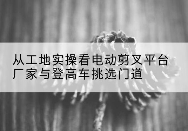 江汉电动剪叉升降平台厂家-从工地实操看电动剪叉平台厂家与登高车挑选门道